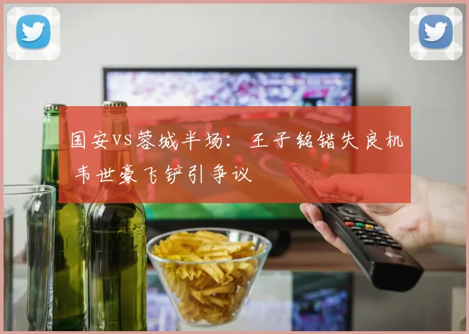 国安vs蓉城半场：王子铭错失良机 韦世豪飞铲引争议