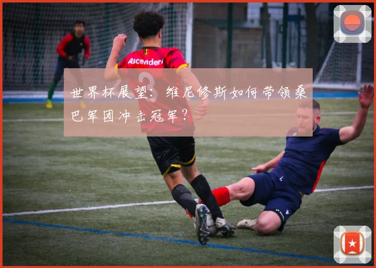 世界杯展望：维尼修斯如何带领桑巴军团冲击冠军？