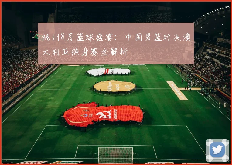 杭州8月篮球盛宴:中国男篮对决澳大利亚热身赛全解析