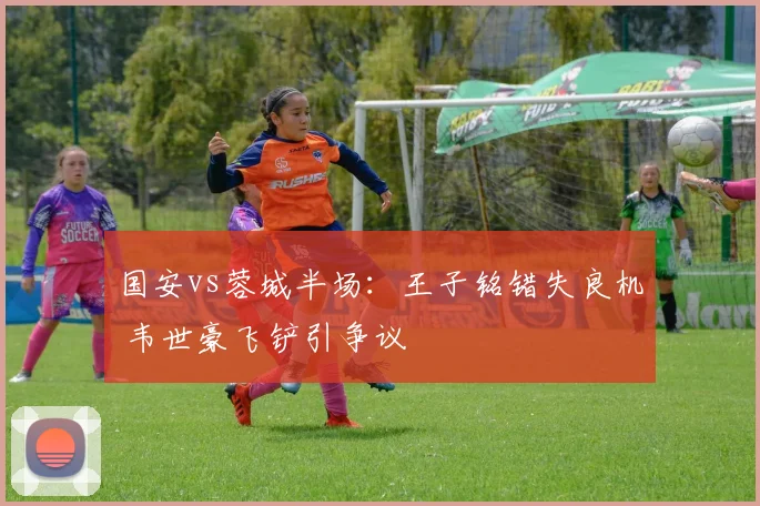 国安vs蓉城半场：王子铭错失良机 韦世豪飞铲引争议