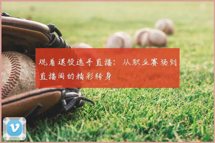 观看退役选手直播:从职业赛场到直播间的精彩转身