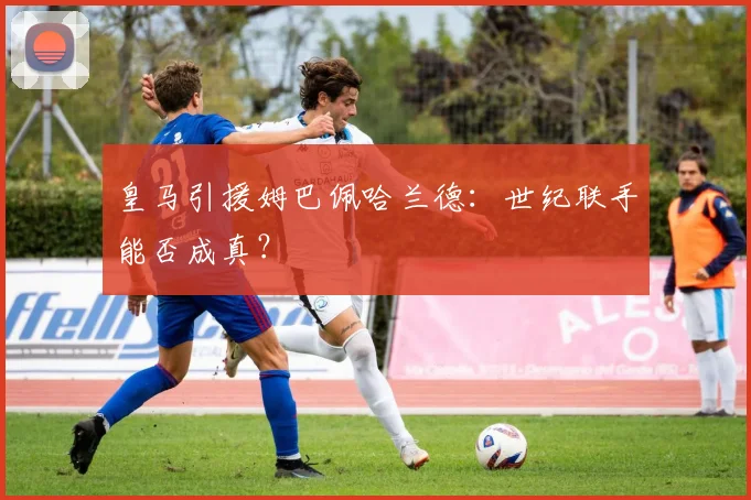 皇马引援姆巴佩哈兰德:世纪联手能否成真?