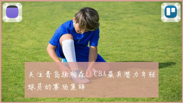 关注青岛杨瀚森:CBA最具潜力年轻球员的赛场集锦