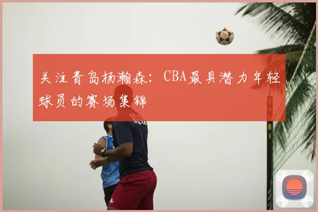 关注青岛杨瀚森:CBA最具潜力年轻球员的赛场集锦