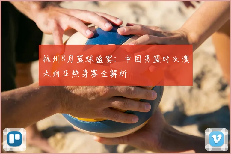 杭州8月篮球盛宴:中国男篮对决澳大利亚热身赛全解析