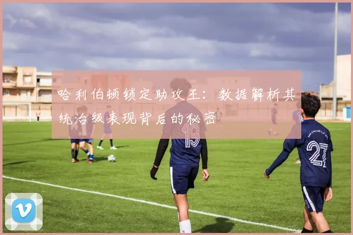 哈利伯顿锁定助攻王：数据解析其统治级表现背后的秘密