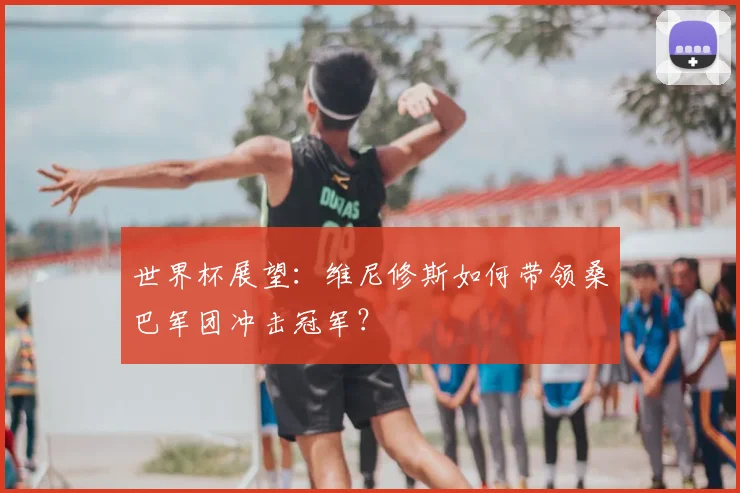 世界杯展望:维尼修斯如何带领桑巴军团冲击冠军?