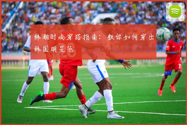 韩潮时尚穿搭指南:教你如何穿出韩国明星范