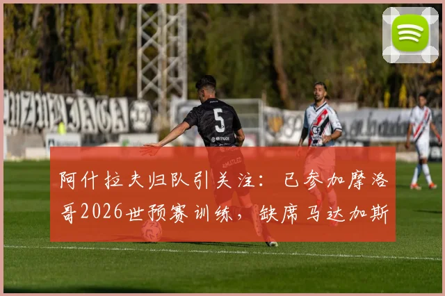 阿什拉夫归队引关注：已参加摩洛哥2026世预赛训练，缺席马达加斯加一战成焦点