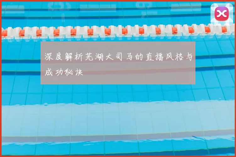 深度解析芜湖大司马的直播风格与成功秘诀